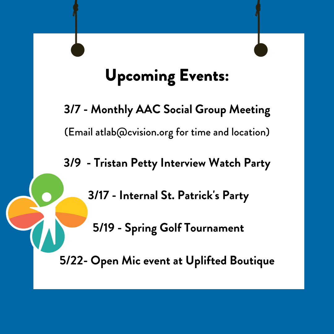 Graphic Design - Upcoming Events:3/7 - Monthly AAC Social Group Meeting (Email atlab@cvision.org for time and location) 3/9 - Tristan Petty Interview Watch Party 3/17 - Internal St. Patrick's Party 5/19 - Spring Golf Tournament5/22- Open Mic event at Uplifted Boutique