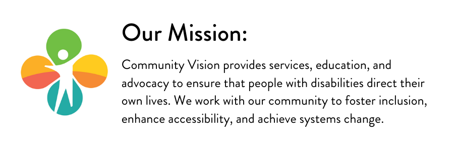 Graphic design with Community Vision. Our Mission: Community Vision provides services, education, and advocacy to ensure that people with disabilities direct their own lives. We work with our community to foster inclusion, enhance accessibility, and achieve systems change.